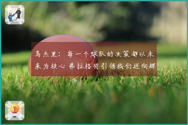 乌杰里：每一个球队的决策都以未来为核心 弗拉格将引领我们迈向辉煌