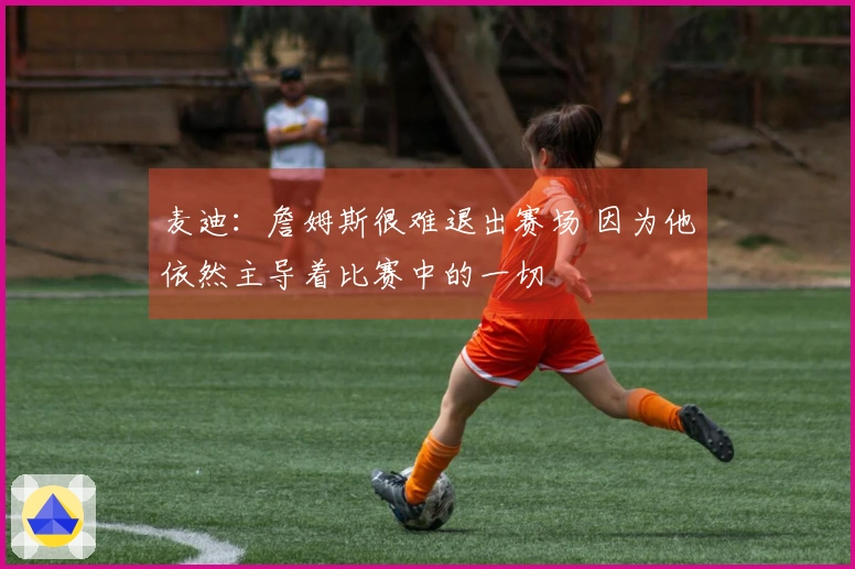 麦迪：詹姆斯很难退出赛场 因为他依然主导着比赛中的一切