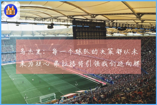 乌杰里：每一个球队的决策都以未来为核心 弗拉格将引领我们迈向辉煌